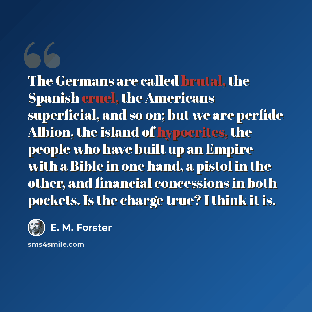 “The Germans are called brutal, the Spanish cruel, the Americans superficial, and so on; but we are perfide Albion, the island of hypocrites, the people who have built up an Empire with a Bible in one hand, a pistol in the other, and financial concessions in both pockets. Is the charge true? I…” quote by E. M. Forster