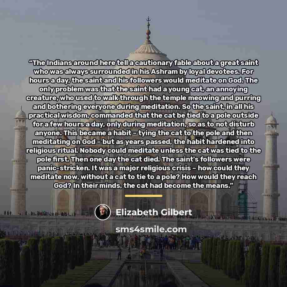 “The Indians around here tell a cautionary fable about a great saint who was always surrounded in his Ashram by loyal devotees. For hours a day, the saint and his followers would meditate on God. The only problem was that the saint had a young cat, an annoying creature, who used to walk through the…” quote by Elizabeth Gilbert