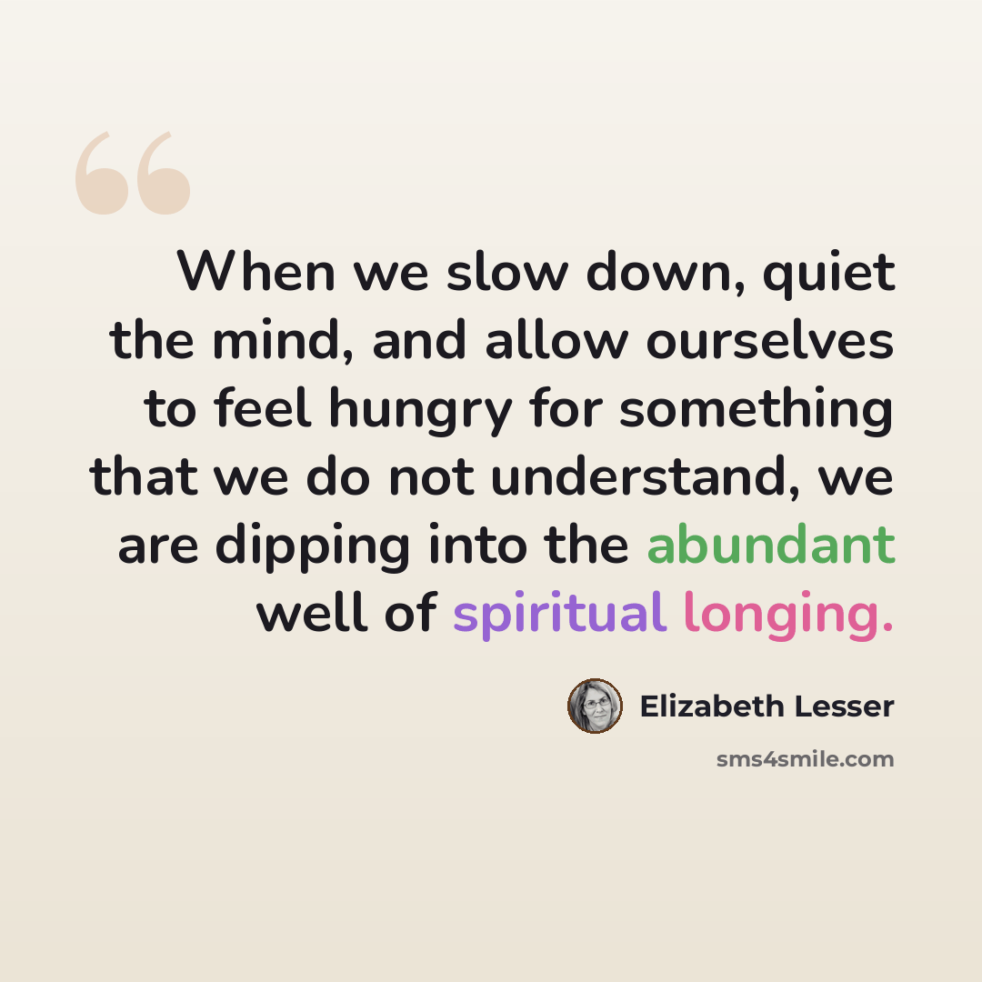 “When we slow down, quiet the mind, and allow ourselves to feel hungry for something that we do not understand, we are dipping into the abundant well of spiritual longing.” quote by Elizabeth Lesser