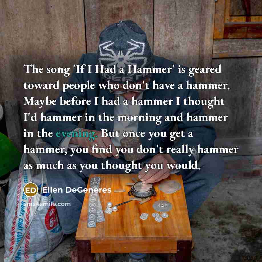 “The song 'If I Had a Hammer' is geared toward people who don't have a hammer. Maybe before I had a hammer I thought I'd hammer in the morning and hammer in the evening. But once you get a hammer, you find you don't really hammer as much as you thought you would.” quote by Ellen DeGeneres