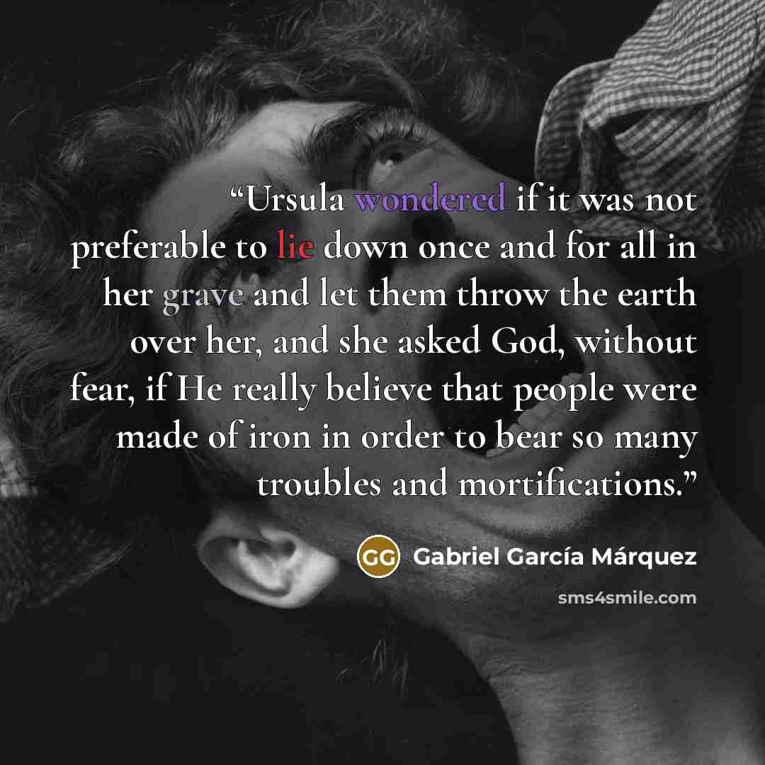 “Ursula wondered if it was not preferable to lie down once and for all in her grave and let them throw the earth over her, and she asked God, without fear, if He really believe that people were made of iron in order to bear so many troubles and mortifications.” quote by Gabriel García Márquez
