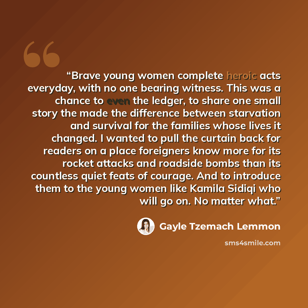 “Brave young women complete heroic acts everyday, with no one bearing witness. This was a chance to even the ledger, to share one small story the made the difference between starvation and survival for the families whose lives it changed. I wanted to pull the curtain back for readers on a place…” quote by Gayle Tzemach Lemmon