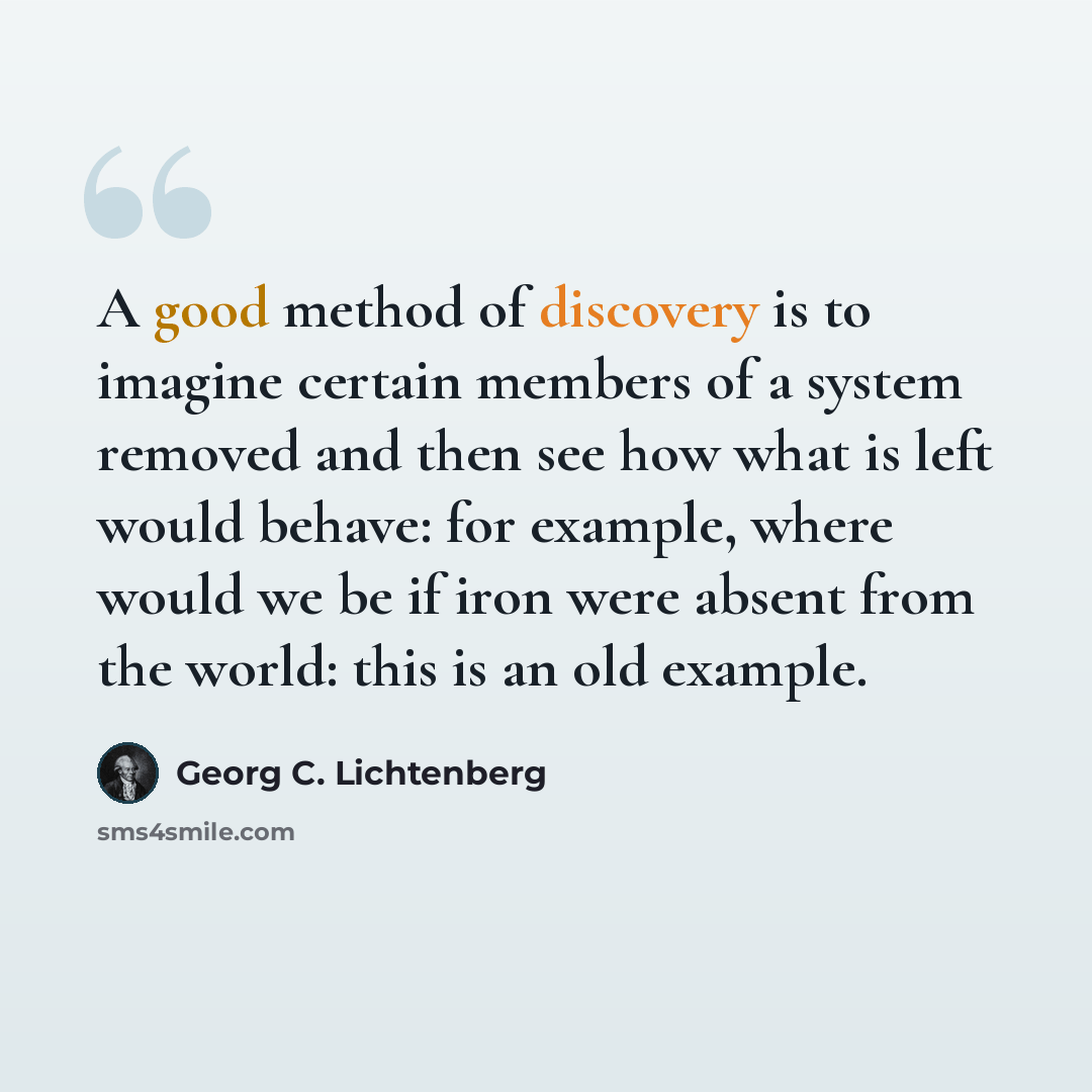 “A good method of discovery is to imagine certain members of a system removed and then see how what is left would behave: for example, where would we be if iron were absent from the world: this is an old example.” quote by Georg C. Lichtenberg