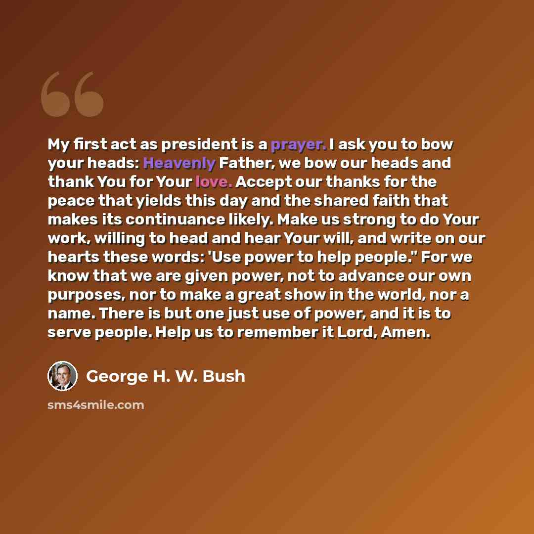 “My first act as president is a prayer. I ask you to bow your heads: Heavenly Father, we bow our heads and thank You for Your love. Accept our thanks for the peace that yields this day and the shared faith that makes its continuance likely. Make us strong to do Your work, willing to head and hear…” quote by George H. W. Bush