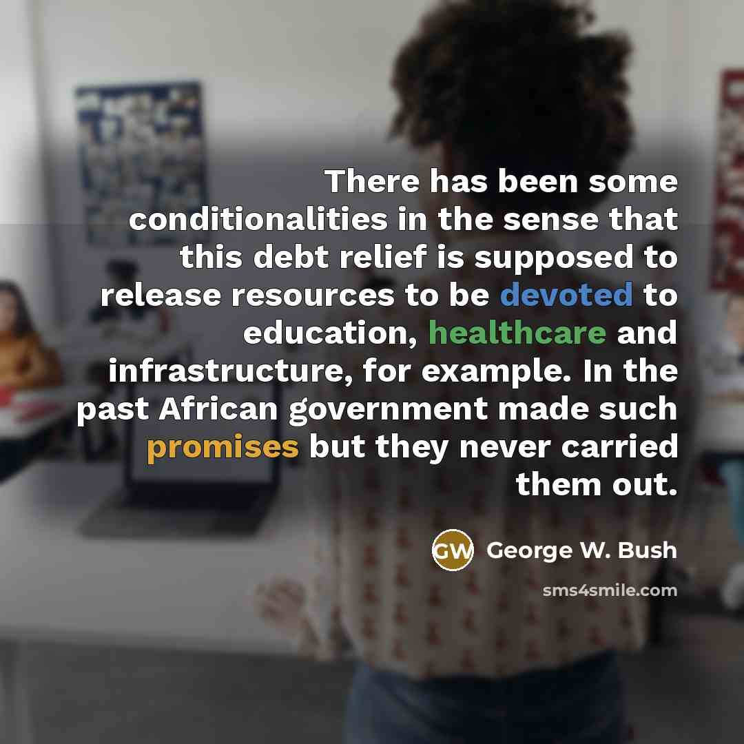 “There has been some conditionalities in the sense that this debt relief is supposed to release resources to be devoted to education, healthcare and infrastructure, for example. In the past African government made such promises but they never carried them out.” quote by George W. Bush