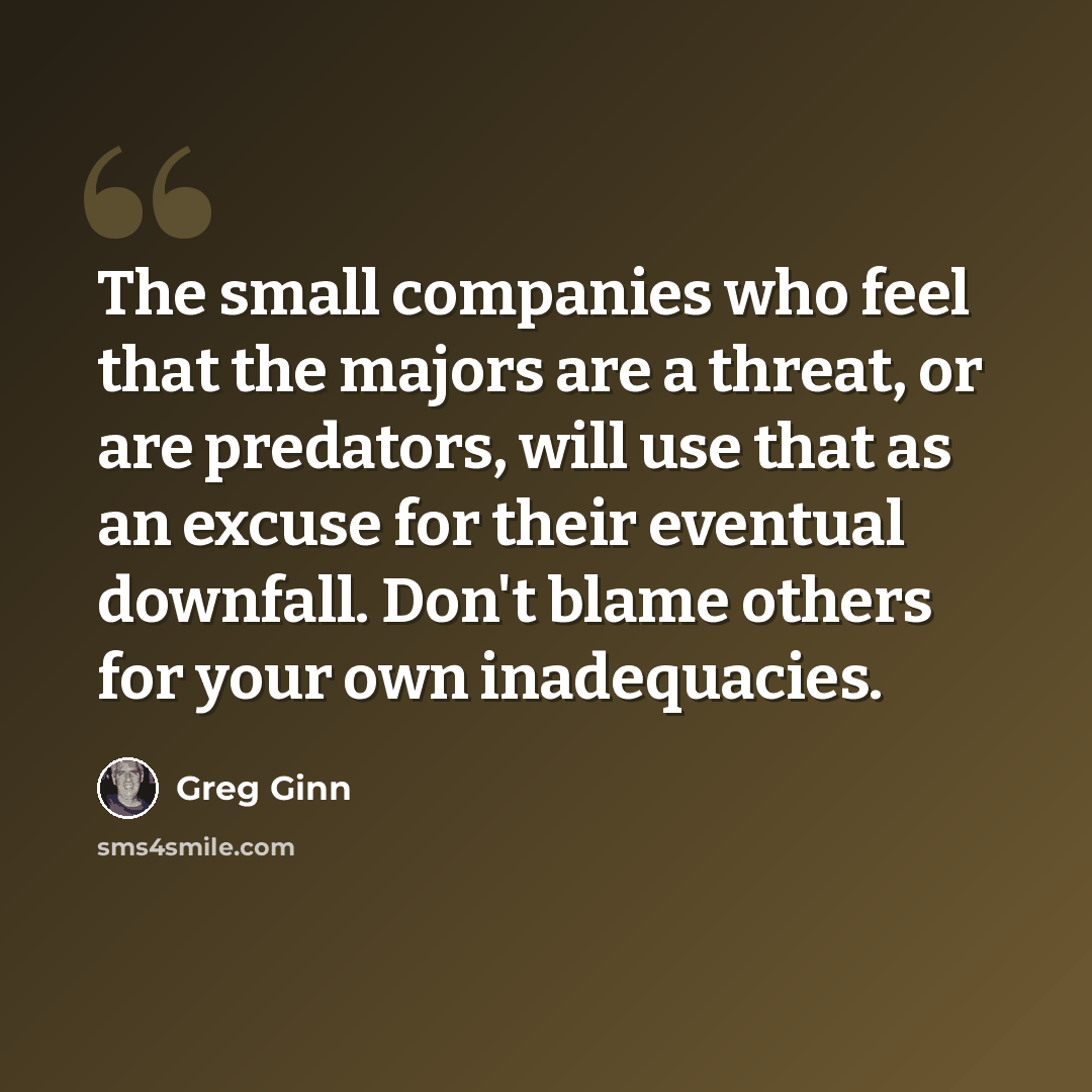 “The small companies who feel that the majors are a threat, or are predators, will use that as an excuse for their eventual downfall. Don't blame others for your own inadequacies.” quote by Greg Ginn