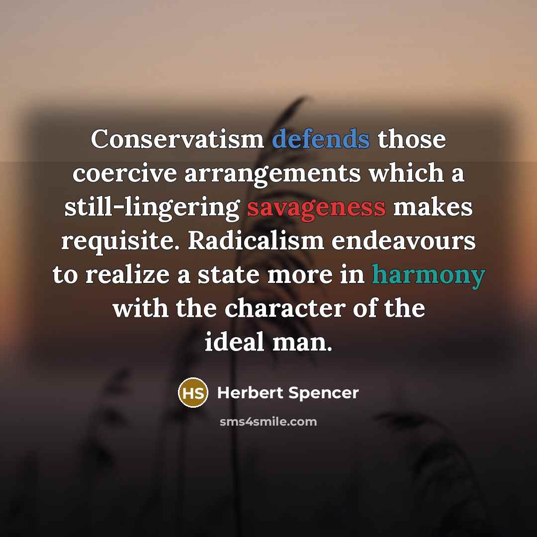 “Conservatism defends those coercive arrangements which a still-lingering savageness makes requisite. Radicalism endeavours to realize a state more in harmony with the character of the ideal man.” quote by Herbert Spencer