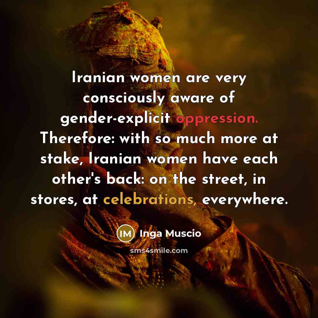 “Iranian women are very consciously aware of gender-explicit oppression. Therefore: with so much more at stake, Iranian women have each other's back: on the street, in stores, at celebrations, everywhere.” quote by Inga Muscio