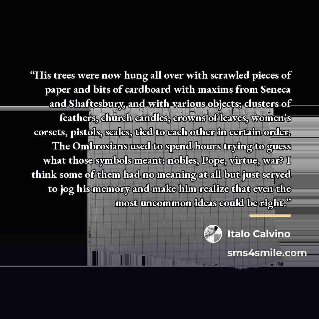 “His trees were now hung all over with scrawled pieces of paper and bits of cardboard with maxims from Seneca and Shaftesbury, and with various objects; clusters of feathers, church candles, crowns of leaves, women's corsets, pistols, scales, tied to each other in certain order. The Ombrosians used…” quote by Italo Calvino