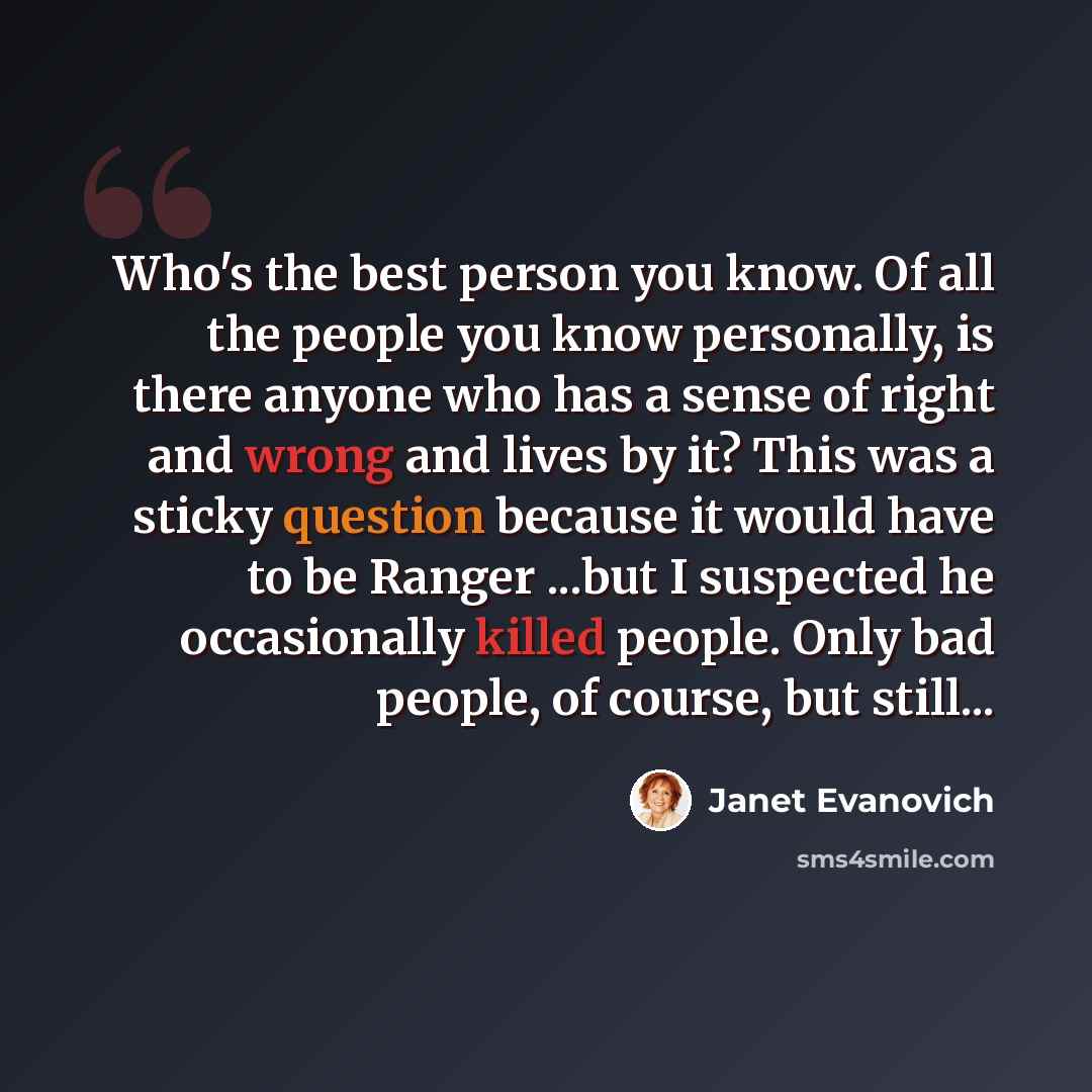 “Who's the best person you know. Of all the people you know personally, is there anyone who has a sense of right and wrong and lives by it? This was a sticky question because it would have to be Ranger ...but I suspected he occasionally killed people. Only bad people, of course, but still...” quote by Janet Evanovich