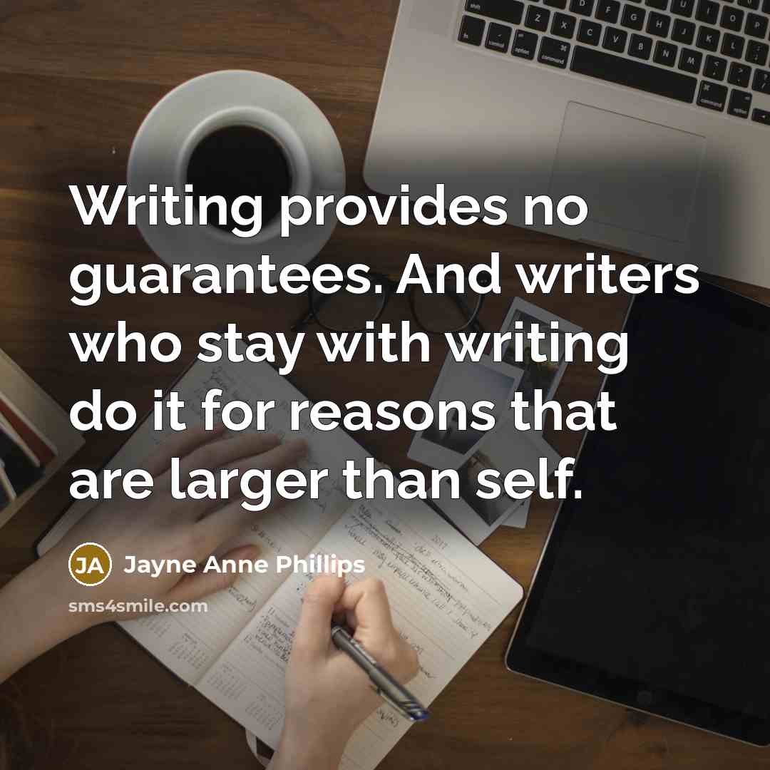 “Writing provides no guarantees. And writers who stay with writing do it for reasons that are larger than self.” quote by Jayne Anne Phillips