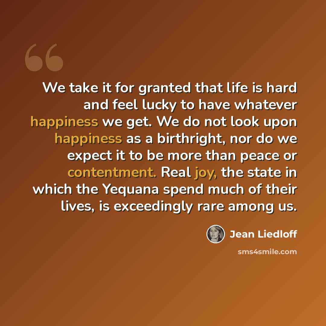“We take it for granted that life is hard and feel lucky to have whatever happiness we get. We do not look upon happiness as a birthright, nor do we expect it to be more than peace or contentment. Real joy, the state in which the Yequana spend much of their lives, is exceedingly rare among us.” quote by Jean Liedloff