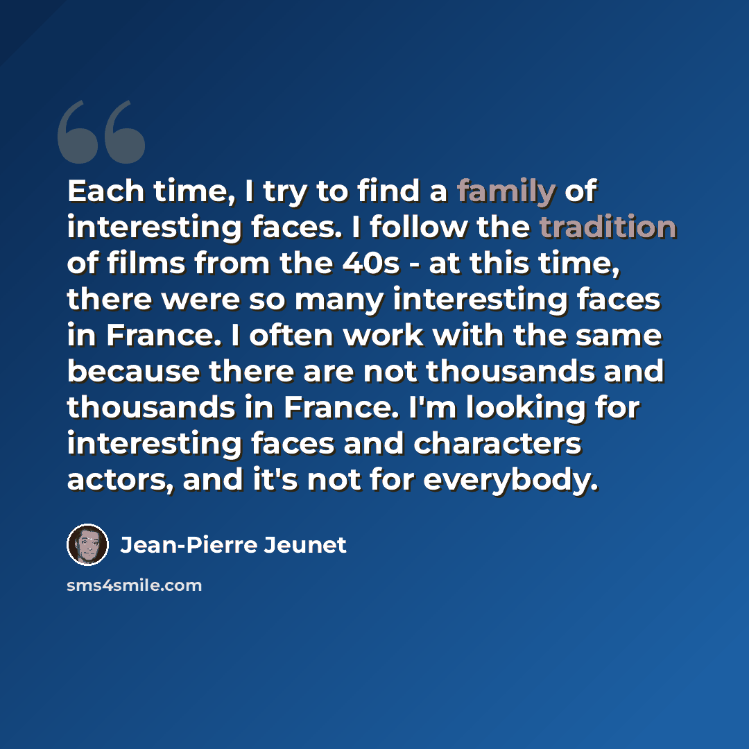 “Each time, I try to find a family of interesting faces. I follow the tradition of films from the 40s - at this time, there were so many interesting faces in France. I often work with the same because there are not thousands and thousands in France. I'm looking for interesting faces and characters…” quote by Jean-Pierre Jeunet