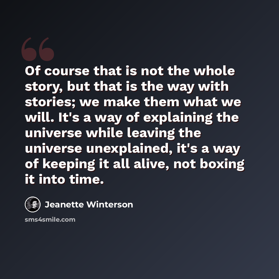 “Of course that is not the whole story, but that is the way with stories; we make them what we will. It's a way of explaining the universe while leaving the universe unexplained, it's a way of keeping it all alive, not boxing it into time.” quote by Jeanette Winterson