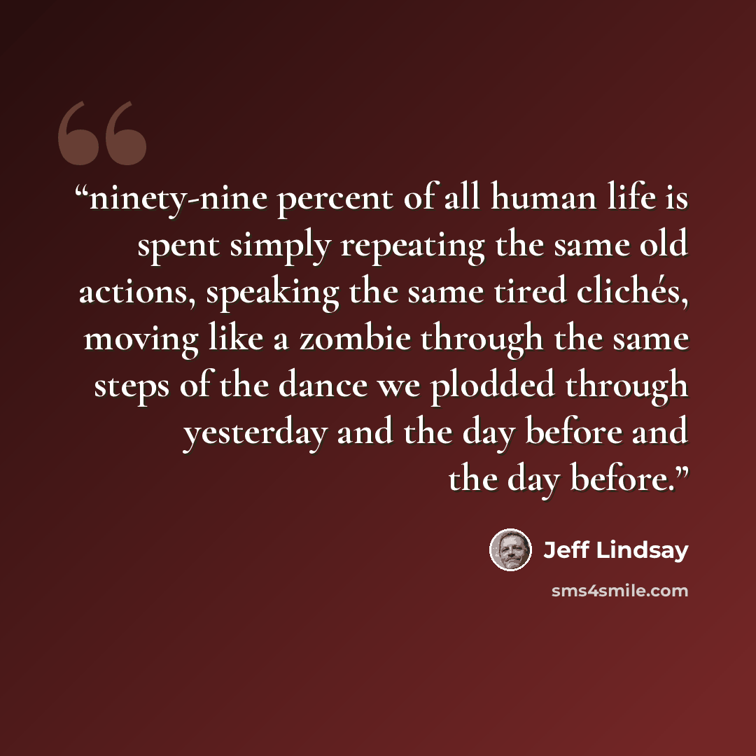 “ninety-nine percent of all human life is spent simply repeating the same old actions, speaking the same tired clichés, moving like a zombie through the same steps of the dance we plodded through yesterday and the day before and the day before.” quote by Jeff Lindsay