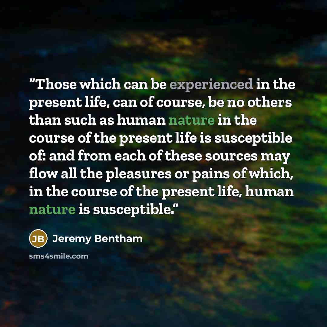 “Those which can be experienced in the present life, can of course, be no others than such as human nature in the course of the present life is susceptible of: and from each of these sources may flow all the pleasures or pains of which, in the course of the present life, human nature is susceptible.” quote by Jeremy Bentham
