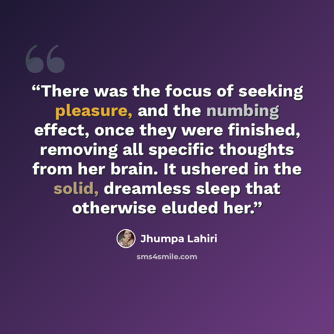 “There was the focus of seeking pleasure, and the numbing effect, once they were finished, removing all specific thoughts from her brain. It ushered in the solid, dreamless sleep that otherwise eluded her.” quote by Jhumpa Lahiri