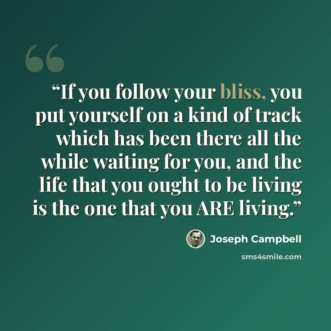 “If you follow your bliss, you put yourself on a kind of track which has been there all the while waiting for you, and the life that you ought to be living is the one that you ARE living.” quote by Joseph Campbell