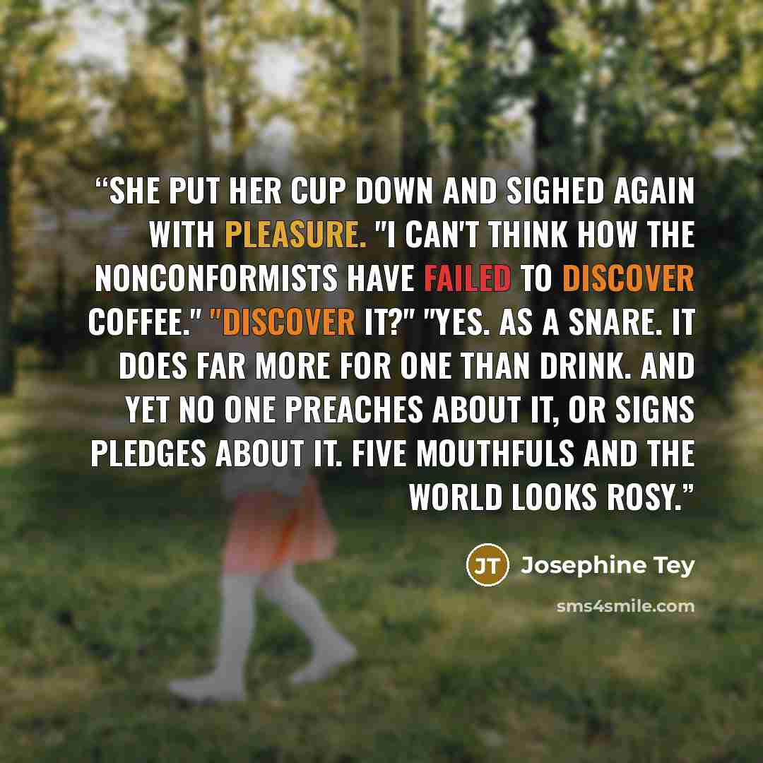 “She put her cup down and sighed again with pleasure. "I can't think how the Nonconformists have failed to discover coffee." "Discover it?" "Yes. As a snare. It does far more for one than drink. And yet no one preaches about it, or signs pledges about it. Five mouthfuls and the world looks rosy.” quote by Josephine Tey