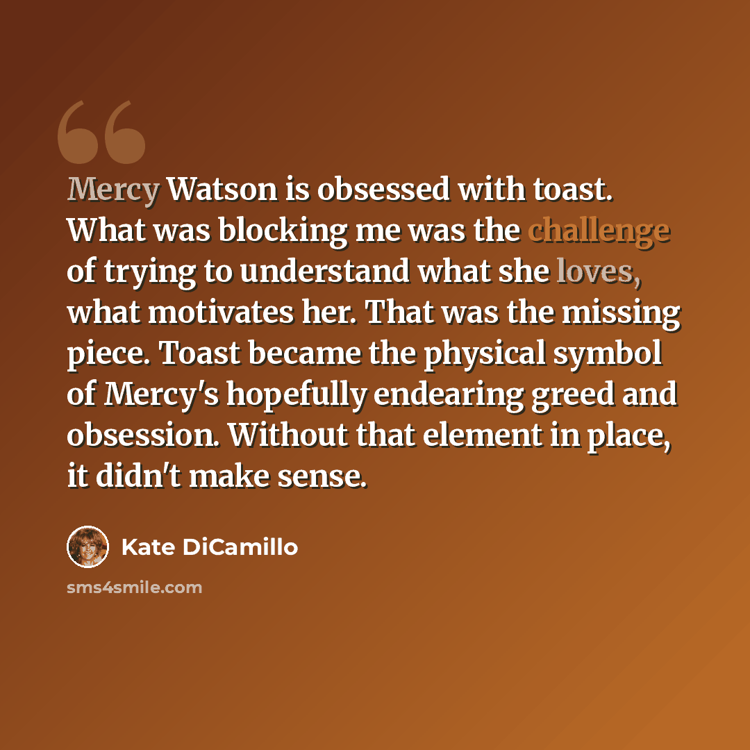 “Mercy Watson is obsessed with toast. What was blocking me was the challenge of trying to understand what she loves, what motivates her. That was the missing piece. Toast became the physical symbol of Mercy's hopefully endearing greed and obsession. Without that element in place, it didn't make…” quote by Kate DiCamillo