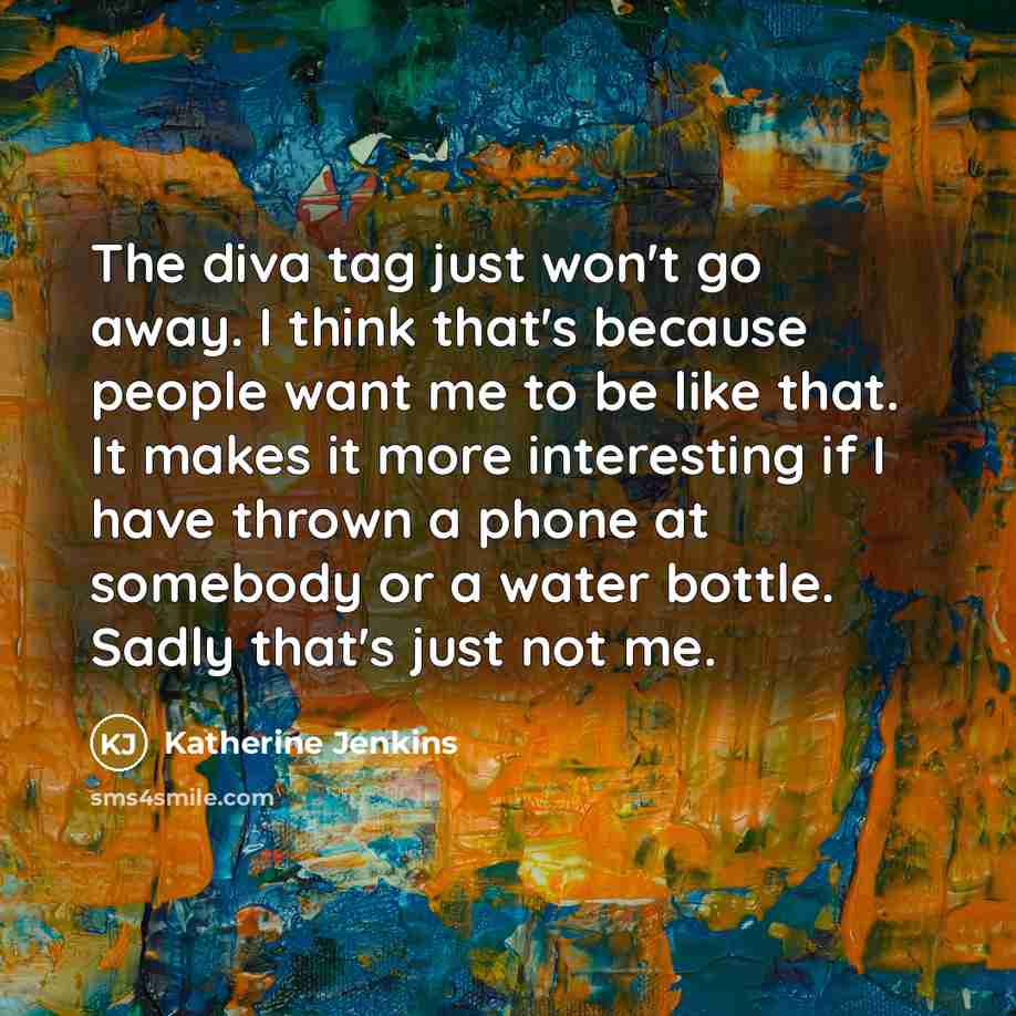 “The diva tag just won't go away. I think that's because people want me to be like that. It makes it more interesting if I have thrown a phone at somebody or a water bottle. Sadly that's just not me.” quote by Katherine Jenkins