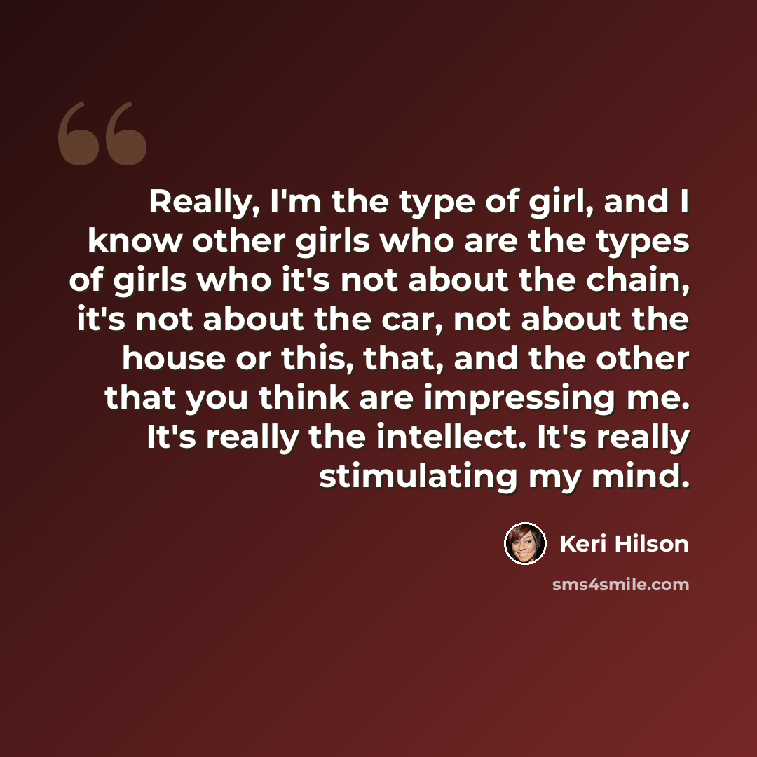 “Really, I'm the type of girl, and I know other girls who are the types of girls who it's not about the chain, it's not about the car, not about the house or this, that, and the other that you think are impressing me. It's really the intellect. It's really stimulating my mind.” quote by Keri Hilson