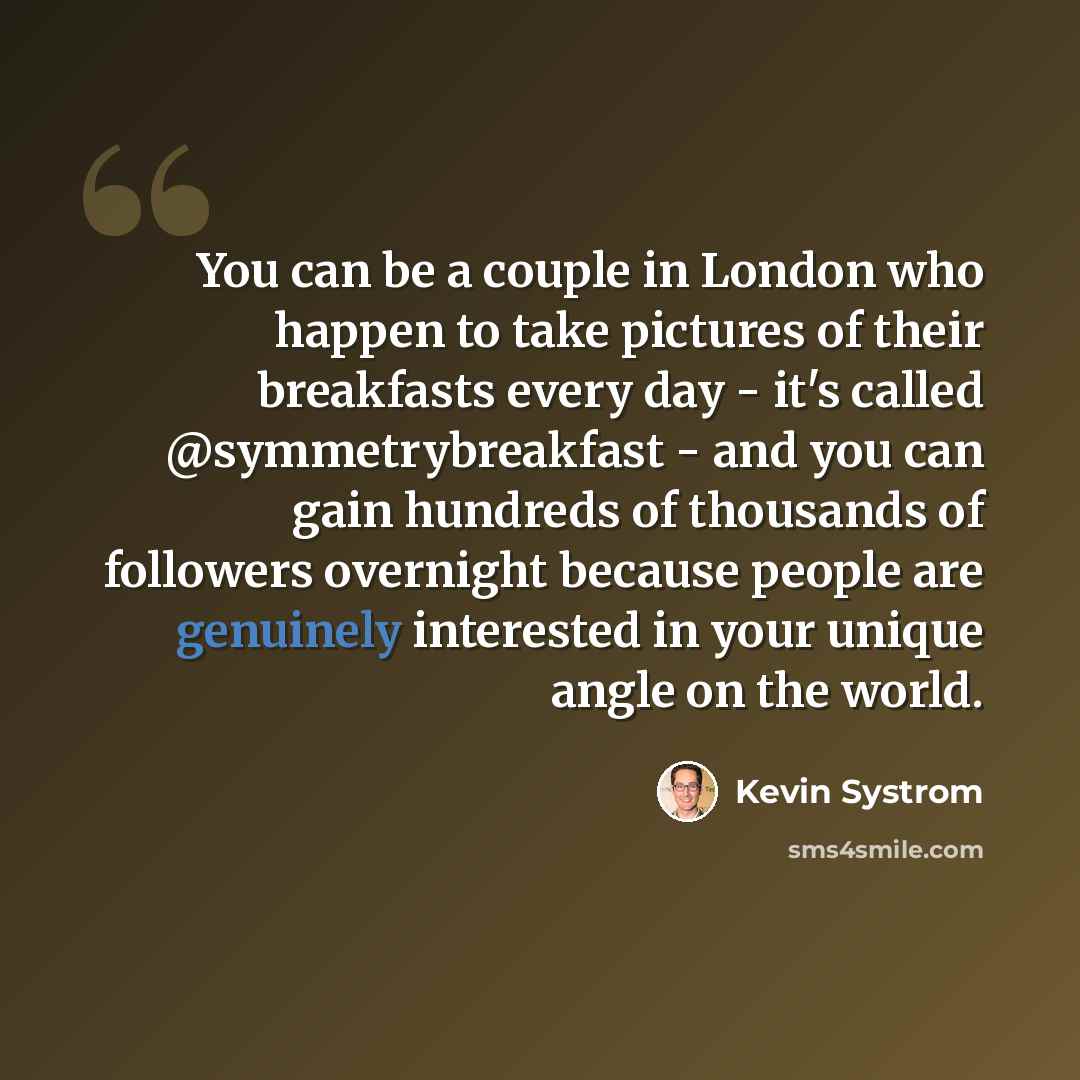 “You can be a couple in London who happen to take pictures of their breakfasts every day - it's called @symmetrybreakfast - and you can gain hundreds of thousands of followers overnight because people are genuinely interested in your unique angle on the world.” quote by Kevin Systrom