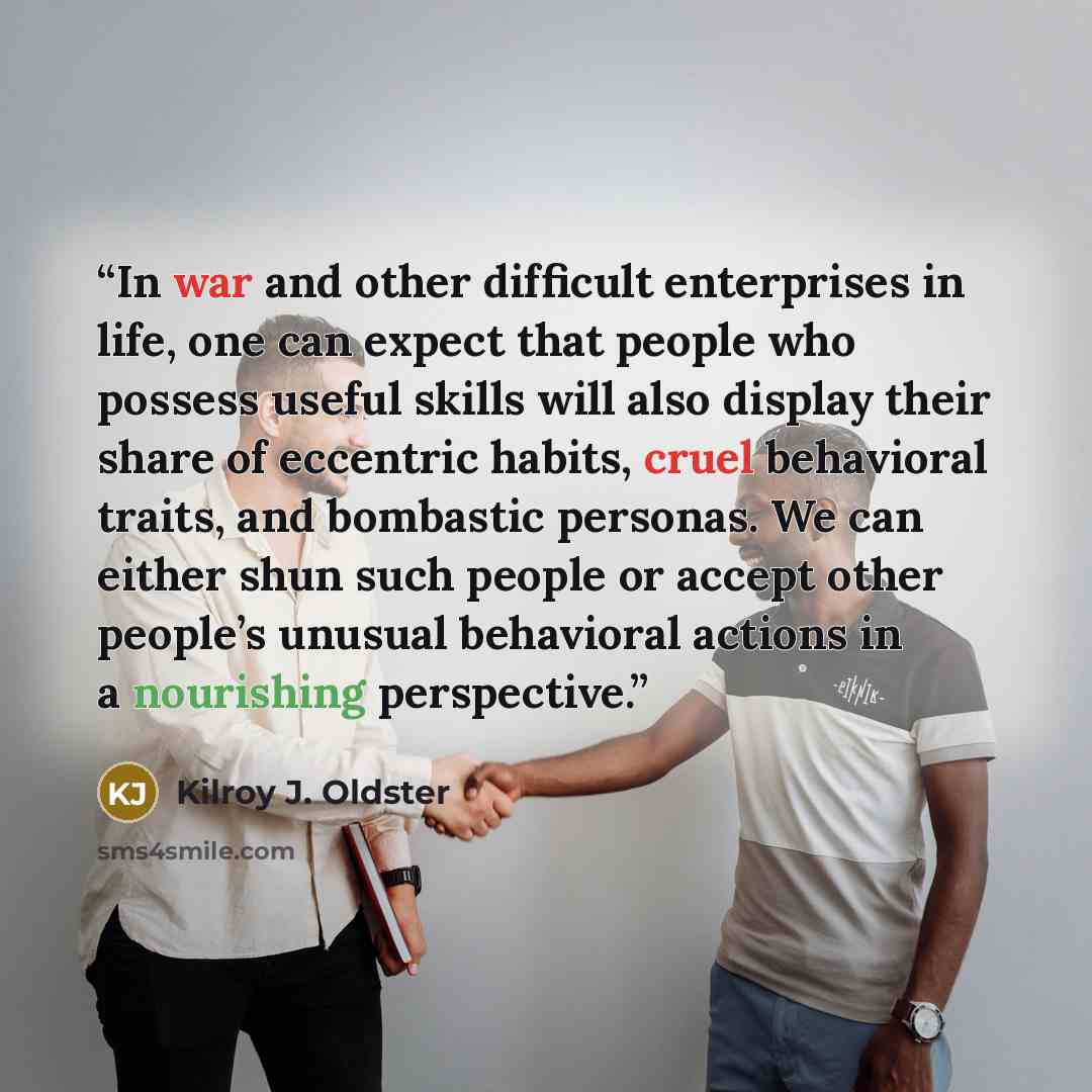 “In war and other difficult enterprises in life, one can expect that people who possess useful skills will also display their share of eccentric habits, cruel behavioral traits, and bombastic personas. We can either shun such people or accept other people’s unusual behavioral actions in a…” quote by Kilroy J. Oldster
