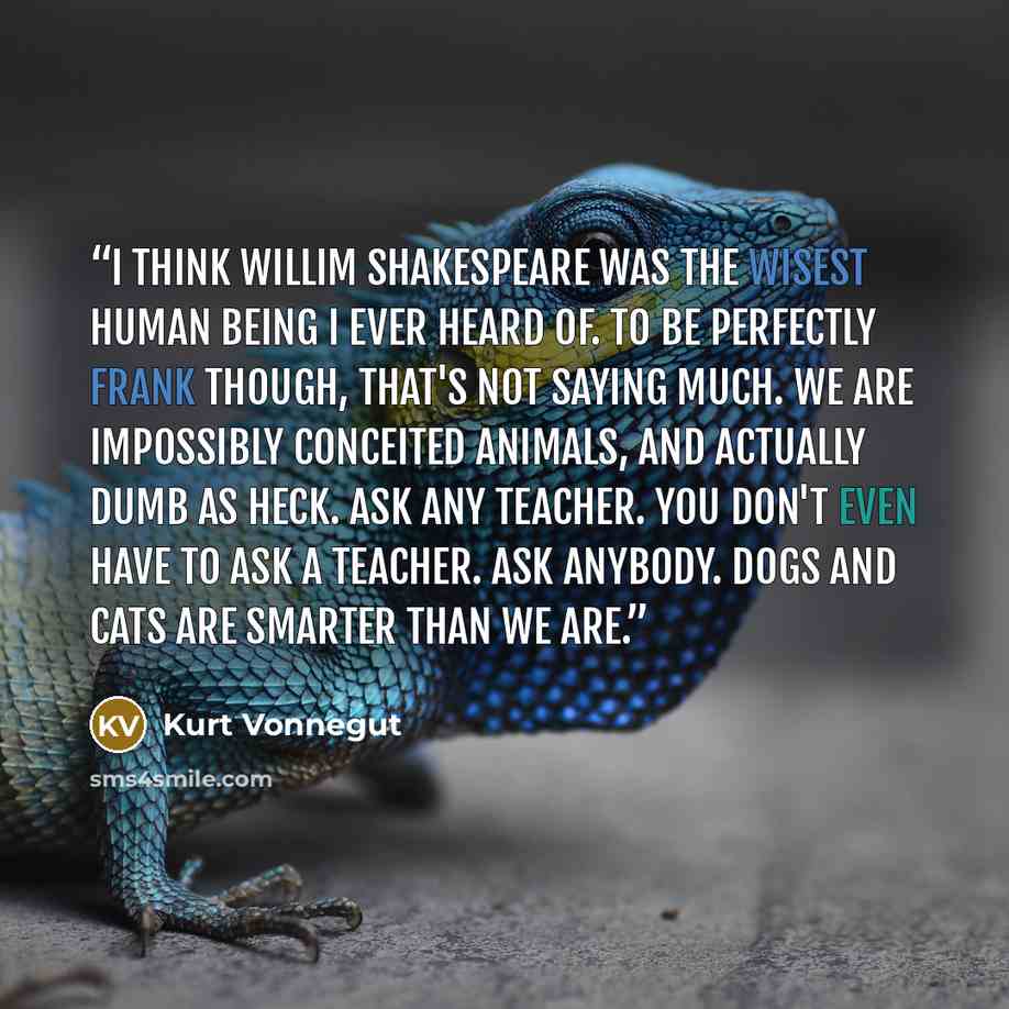 “I think Willim Shakespeare was the wisest human being I ever heard of. To be perfectly frank though, that's not saying much. We are impossibly conceited animals, and actually dumb as heck. Ask any teacher. You don't even have to ask a teacher. Ask anybody. Dogs and cats are smarter than we are.” quote by Kurt Vonnegut