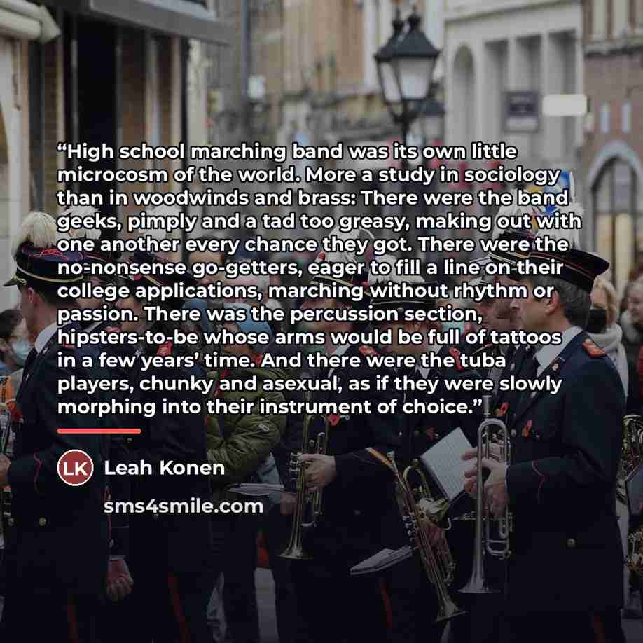“High school marching band was its own little microcosm of the world. More a study in sociology than in woodwinds and brass: There were the band geeks, pimply and a tad too greasy, making out with one another every chance they got. There were the no-nonsense go-getters, eager to fill a line on…” quote by Leah Konen