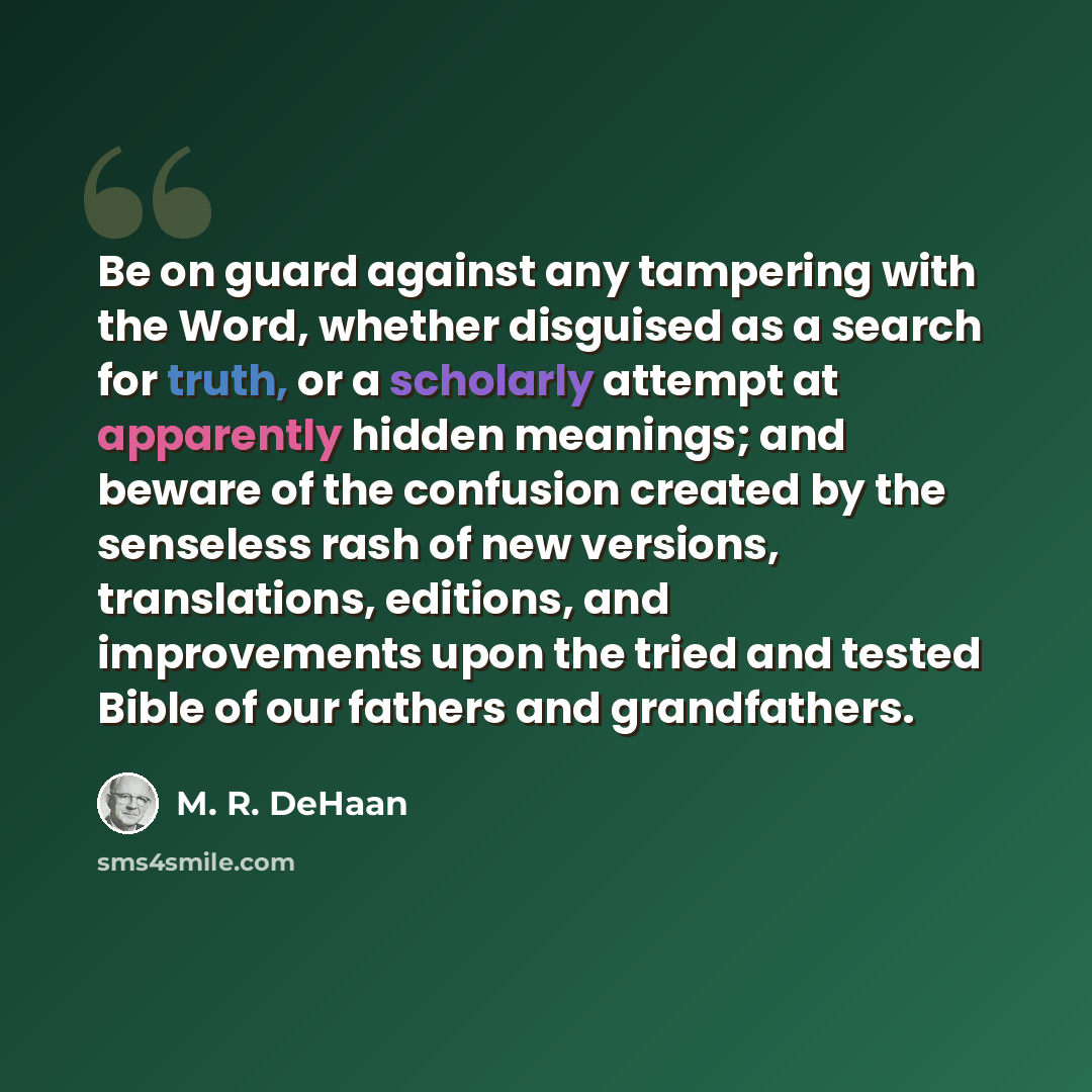 “Be on guard against any tampering with the Word, whether disguised as a search for truth, or a scholarly attempt at apparently hidden meanings; and beware of the confusion created by the senseless rash of new versions, translations, editions, and improvements upon the tried and tested Bible of our…” quote by M. R. DeHaan
