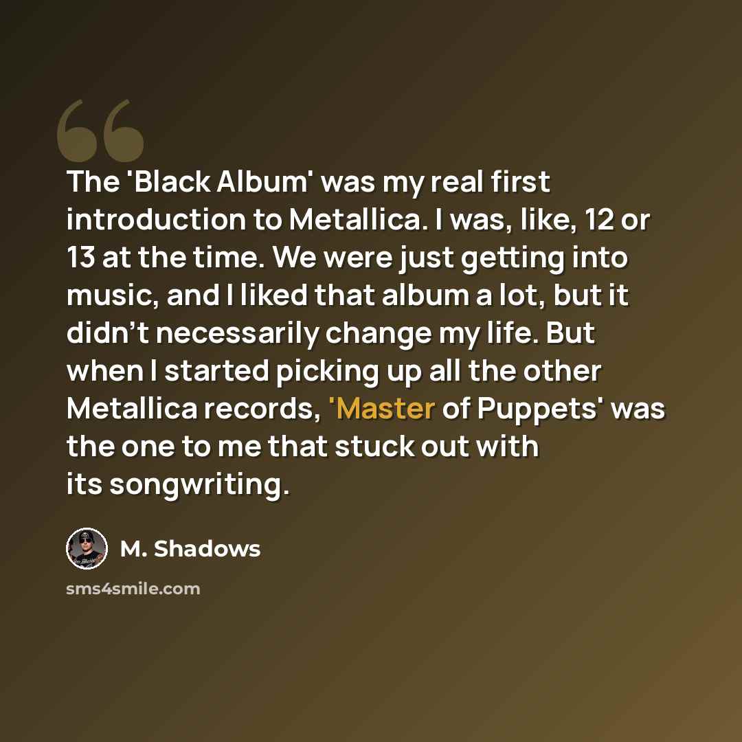 “The 'Black Album' was my real first introduction to Metallica. I was, like, 12 or 13 at the time. We were just getting into music, and I liked that album a lot, but it didn't necessarily change my life. But when I started picking up all the other Metallica records, 'Master of Puppets' was the one…” quote by M. Shadows