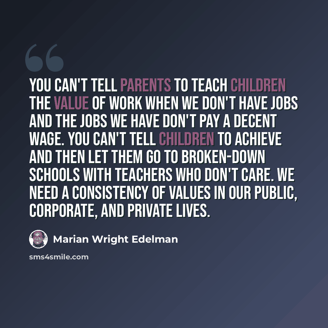 “You can't tell parents to teach children the value of work when we don't have jobs and the jobs we have don't pay a decent wage. You can't tell children to achieve and then let them go to broken-down schools with teachers who don't care. We need a consistency of values in our public, corporate…” quote by Marian Wright Edelman