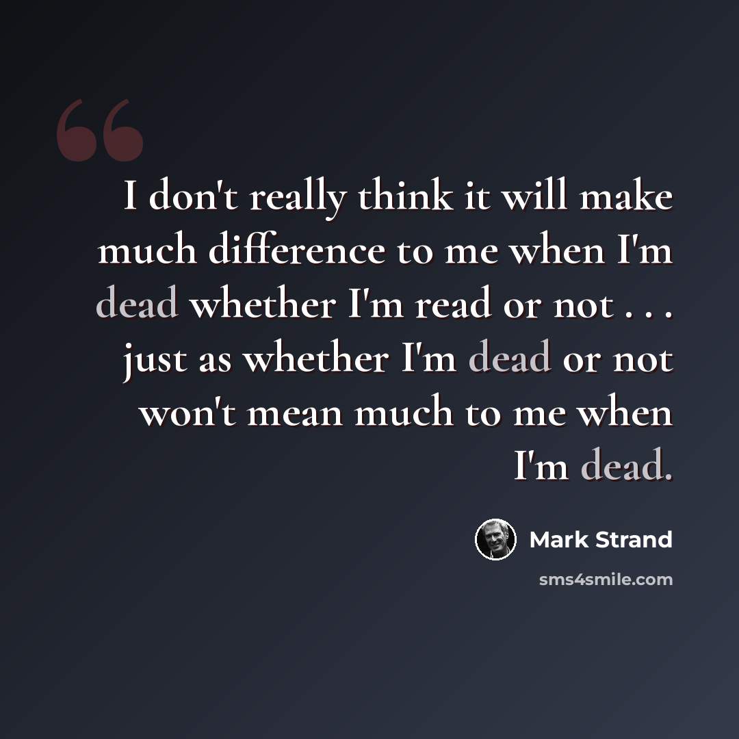 “I don't really think it will make much difference to me when I'm dead whether I'm read or not . . . just as whether I'm dead or not won't mean much to me when I'm dead.” quote by Mark Strand