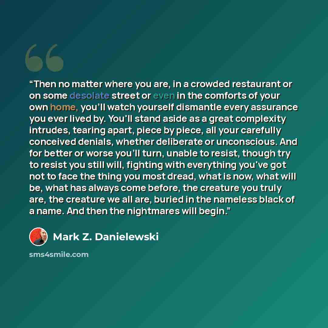“Then no matter where you are, in a crowded restaurant or on some desolate street or even in the comforts of your own home, you'll watch yourself dismantle every assurance you ever lived by. You'll stand aside as a great complexity intrudes, tearing apart, piece by piece, all your carefully…” quote by Mark Z. Danielewski