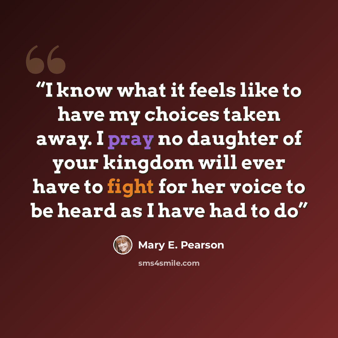 “I know what it feels like to have my choices taken away. I pray no daughter of your kingdom will ever have to fight for her voice to be heard as I have had to do” quote by Mary E. Pearson