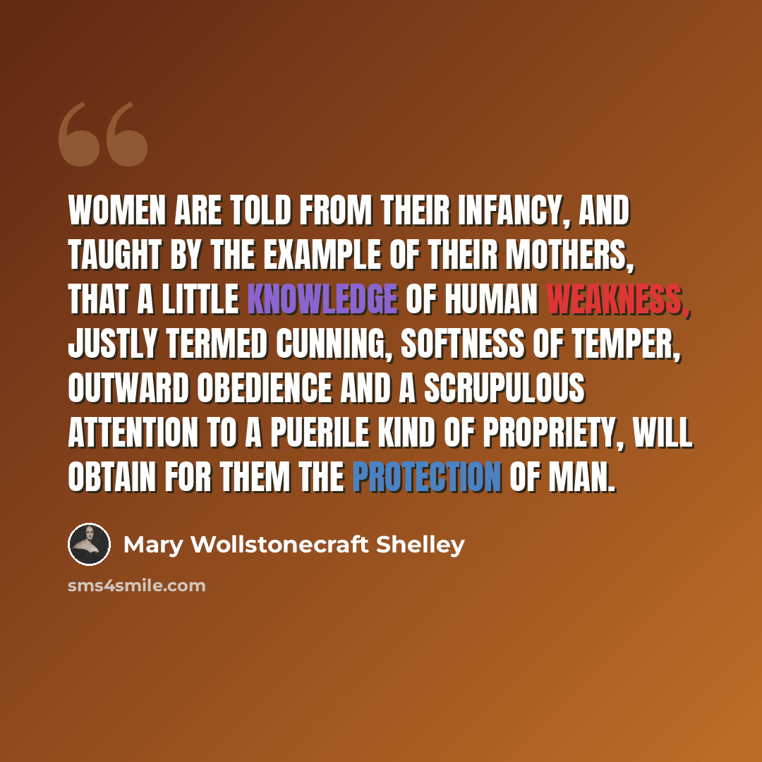 “Women are told from their infancy, and taught by the example of their mothers, that a little knowledge of human weakness, justly termed cunning, softness of temper, outward obedience and a scrupulous attention to a puerile kind of propriety, will obtain for them the protection of man.” quote by Mary Wollstonecraft Shelley