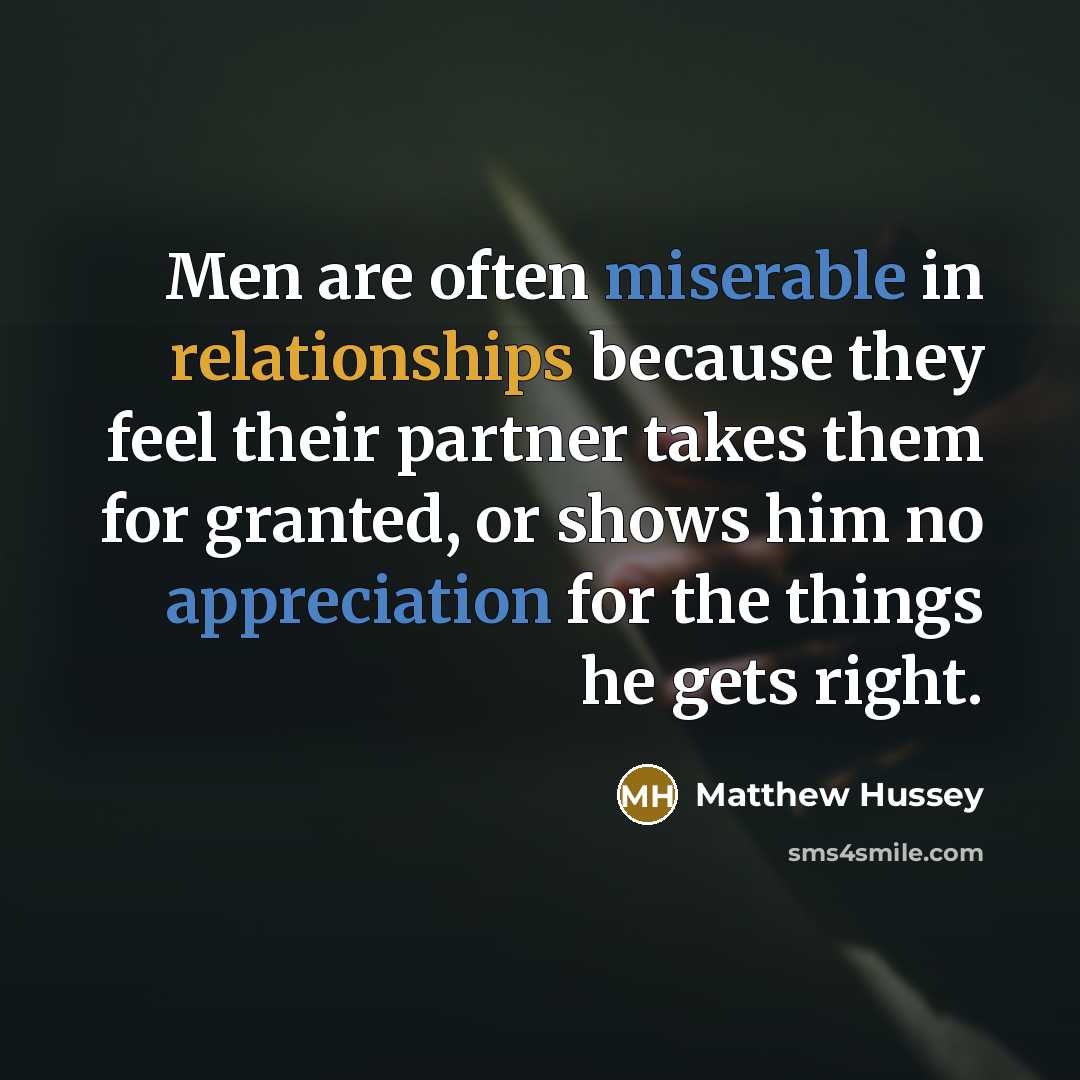 “Men are often miserable in relationships because they feel their partner takes them for granted, or shows him no appreciation for the things he gets right.” quote by Matthew Hussey