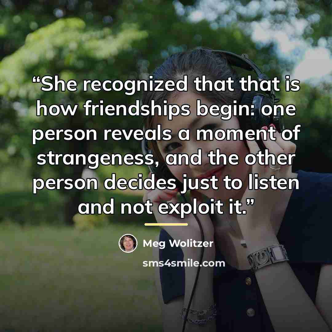“She recognized that that is how friendships begin: one person reveals a moment of strangeness, and the other person decides just to listen and not exploit it.” quote by Meg Wolitzer