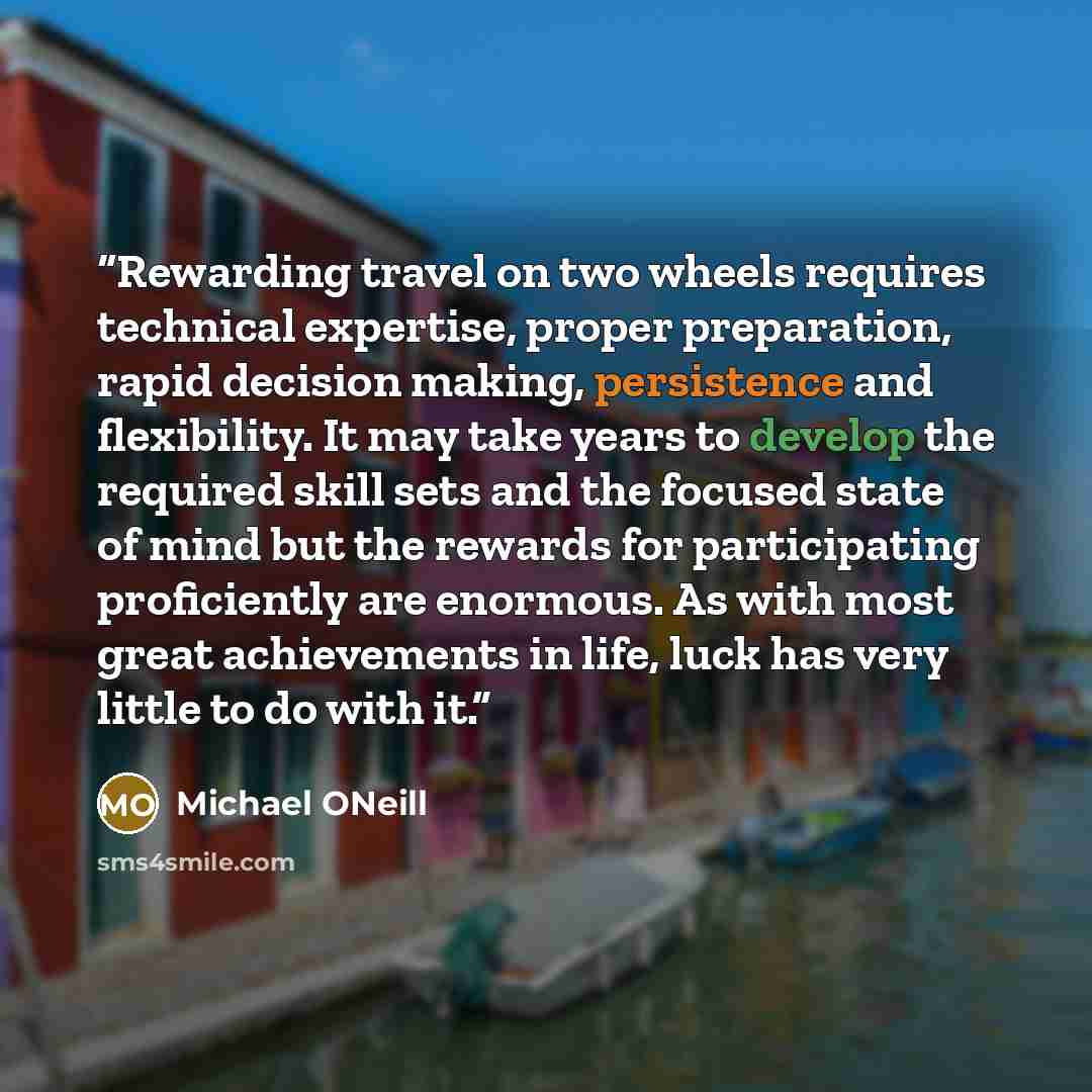“Rewarding travel on two wheels requires technical expertise, proper preparation, rapid decision making, persistence and flexibility. It may take years to develop the required skill sets and the focused state of mind but the rewards for participating proficiently are enormous. As with most great…” quote by Michael ONeill