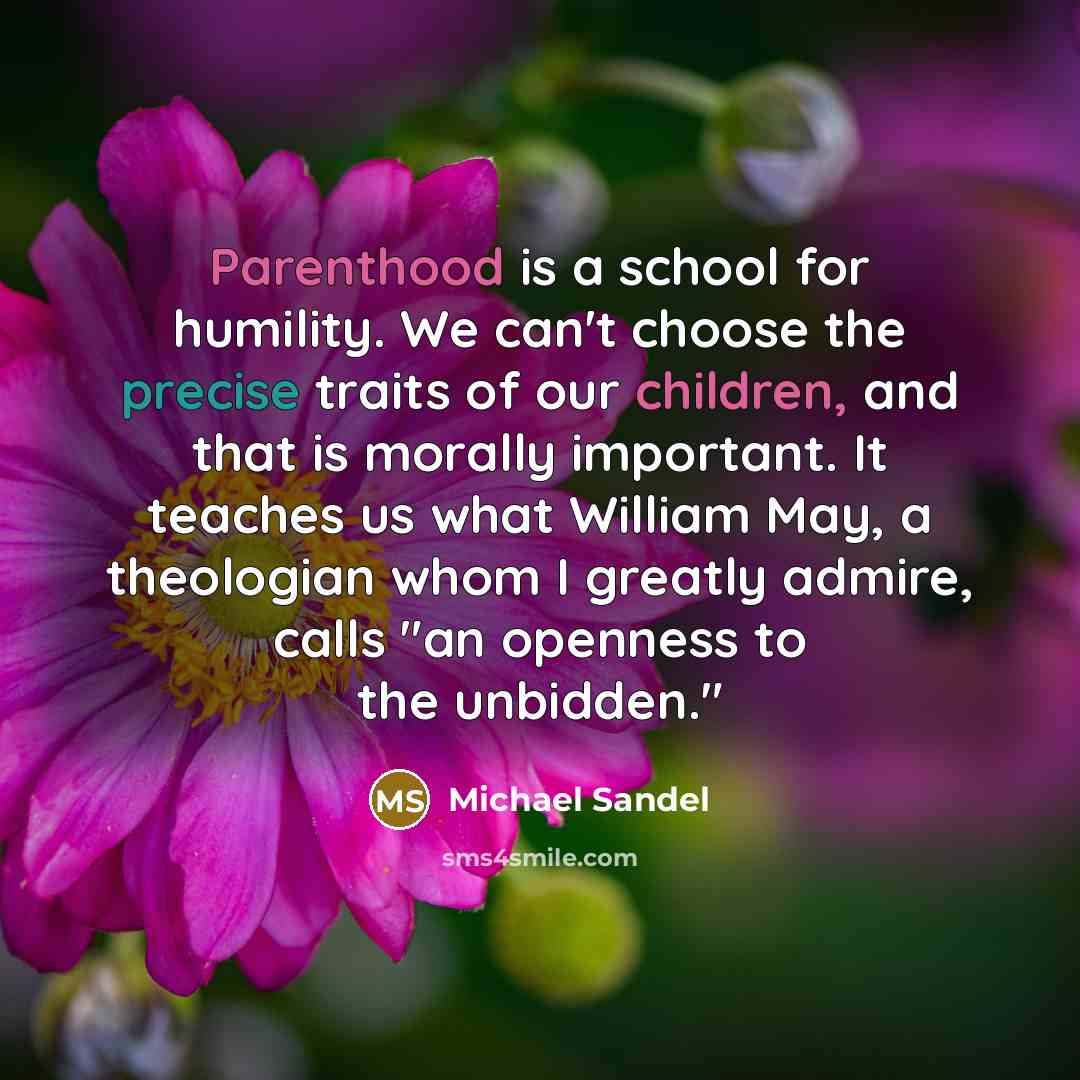 “Parenthood is a school for humility. We can't choose the precise traits of our children, and that is morally important. It teaches us what William May, a theologian whom I greatly admire, calls "an openness to the unbidden."” quote by Michael Sandel