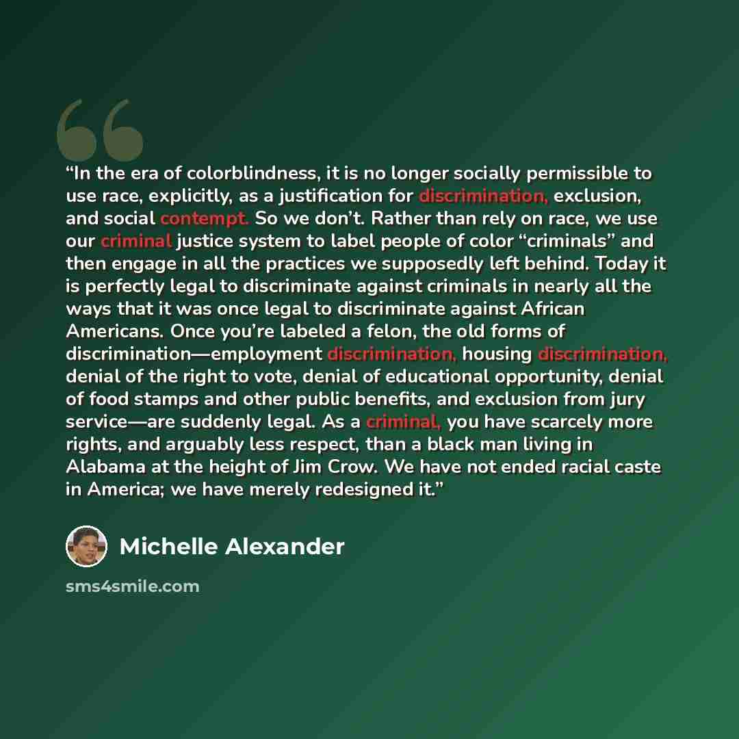 “In the era of colorblindness, it is no longer socially permissible to use race, explicitly, as a justification for discrimination, exclusion, and social contempt. So we don’t. Rather than rely on race, we use our criminal justice system to label people of color “criminals” and then engage in all…” quote by Michelle Alexander