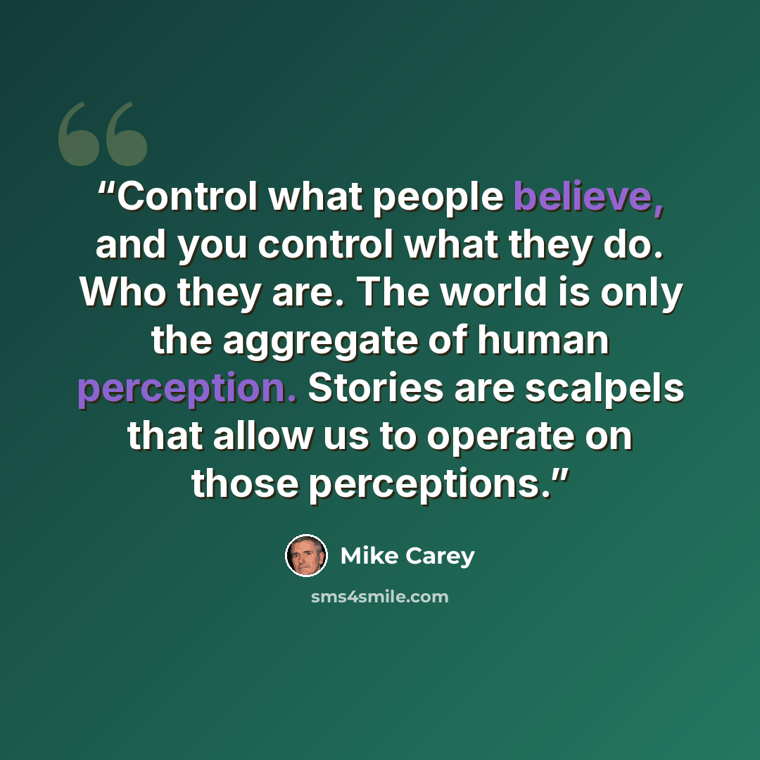 “Control what people believe, and you control what they do. Who they are. The world is only the aggregate of human perception. Stories are scalpels that allow us to operate on those perceptions.” quote by Mike Carey