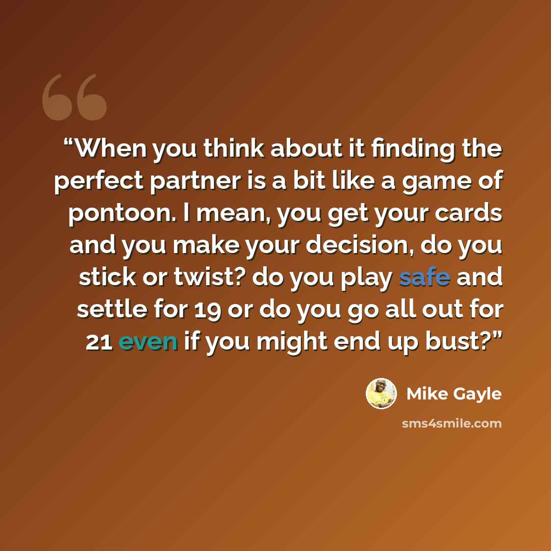 “When you think about it finding the perfect partner is a bit like a game of pontoon. I mean, you get your cards and you make your decision, do you stick or twist? do you play safe and settle for 19 or do you go all out for 21 even if you might end up bust?” quote by Mike Gayle