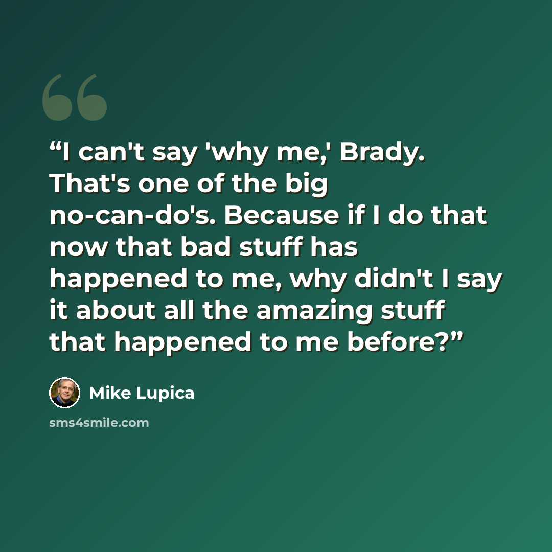 “I can't say 'why me,' Brady. That's one of the big no-can-do's. Because if I do that now that bad stuff has happened to me, why didn't I say it about all the amazing stuff that happened to me before?” quote by Mike Lupica