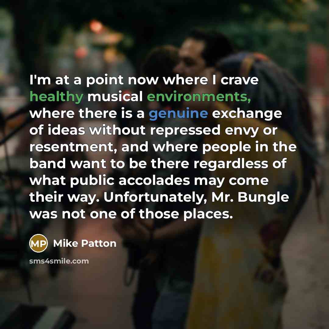 “I'm at a point now where I crave healthy musical environments, where there is a genuine exchange of ideas without repressed envy or resentment, and where people in the band want to be there regardless of what public accolades may come their way. Unfortunately, Mr. Bungle was not one of those places.” quote by Mike Patton