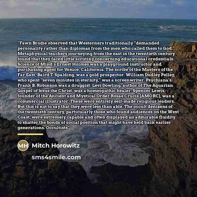 “Fawn Brodie observed that Westerners traditionally “demanded personality rather than diplomas from the men who called them to God.” Metaphysical teachers journeying from the east in the twentieth century found that they faced little scrutiny concerning educational credentials. Science of Mind’s…” quote by Mitch Horowitz