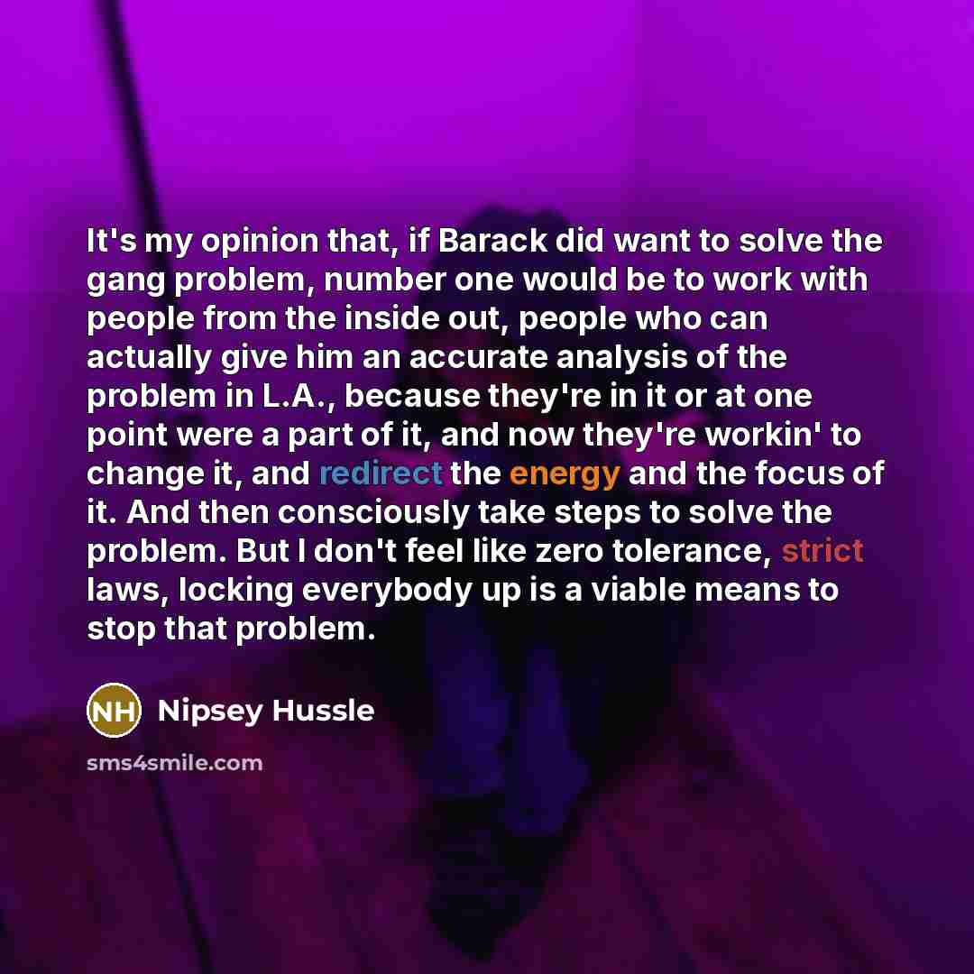 “It's my opinion that, if Barack did want to solve the gang problem, number one would be to work with people from the inside out, people who can actually give him an accurate analysis of the problem in L.A., because they're in it or at one point were a part of it, and now they're workin' to change…” quote by Nipsey Hussle