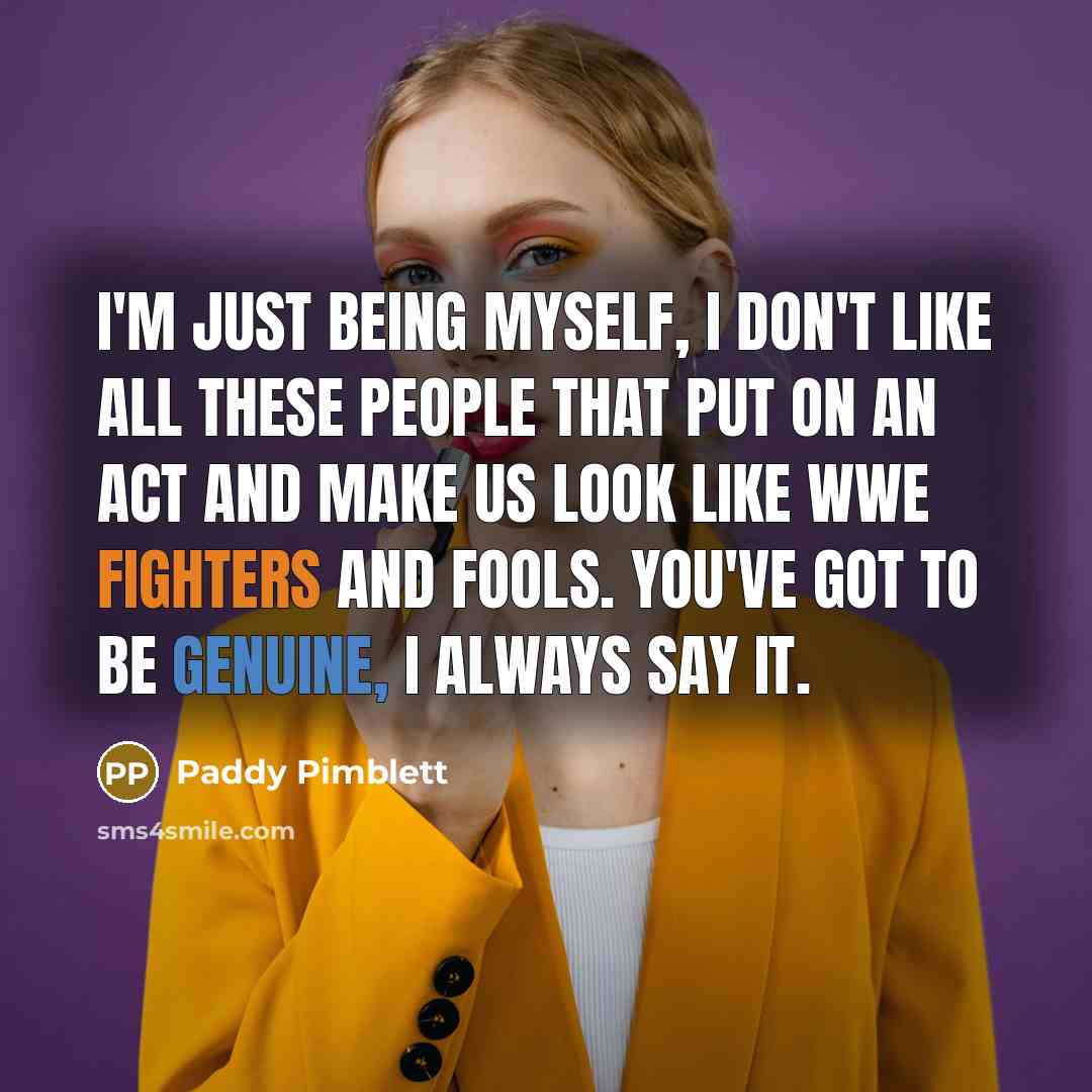 “I'm just being myself, I don't like all these people that put on an act and make us look like WWE fighters and fools. You've got to be genuine, I always say it.” quote by Paddy Pimblett