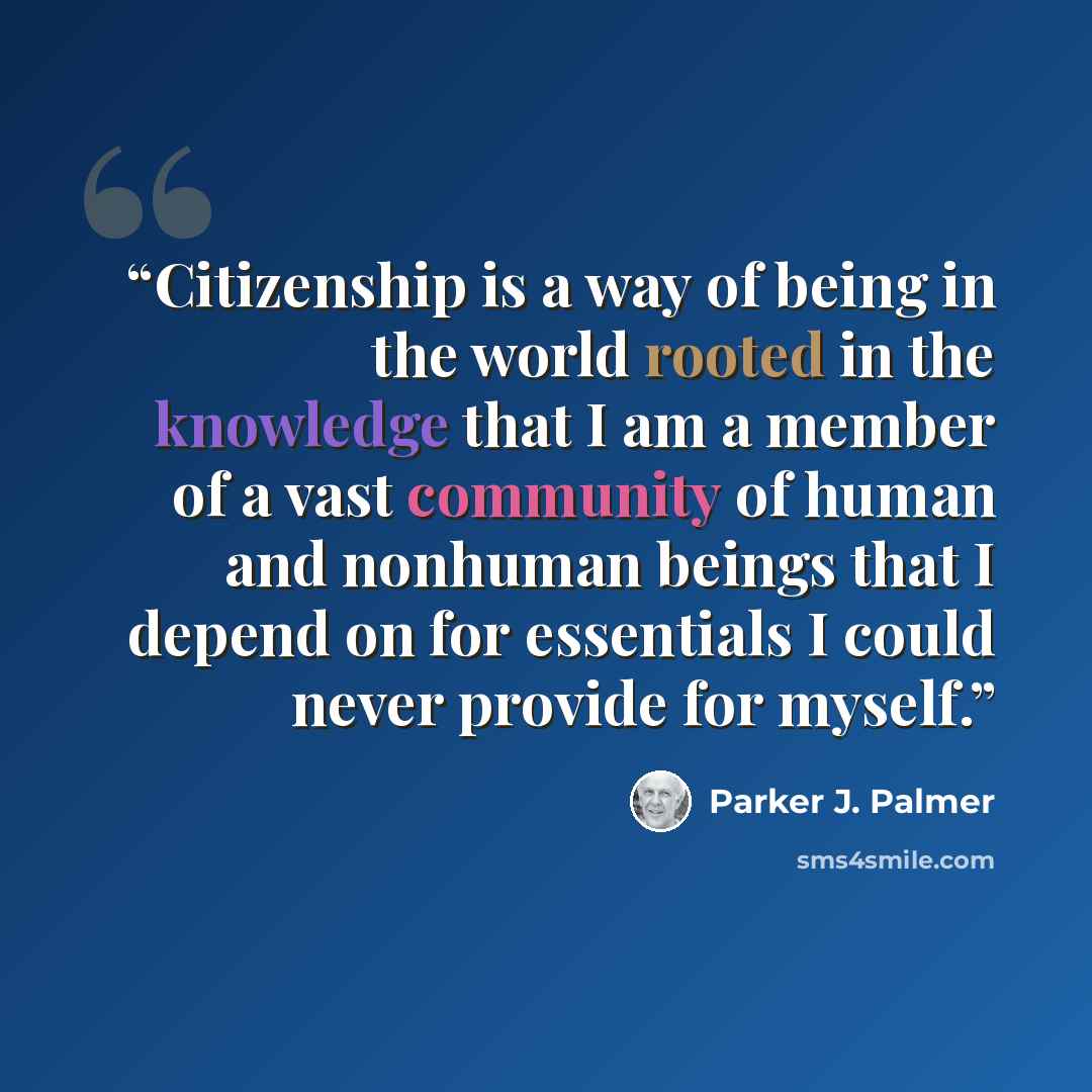 “Citizenship is a way of being in the world rooted in the knowledge that I am a member of a vast community of human and nonhuman beings that I depend on for essentials I could never provide for myself.” quote by Parker J. Palmer